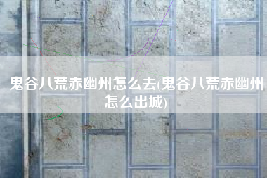 鬼谷八荒赤幽州怎么去(鬼谷八荒赤幽州怎么出城)
