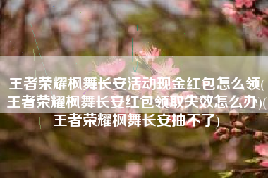 王者荣耀枫舞长安活动现金红包怎么领(王者荣耀枫舞长安红包领取失效怎么办)(王者荣耀枫舞长安抽不了)