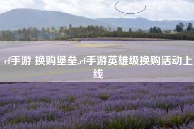 cf手游 换购堡垒,cf手游英雄级换购活动上线