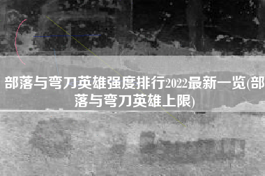 部落与弯刀英雄强度排行2022最新一览(部落与弯刀英雄上限)