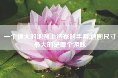 一个很大的地图上造家的手游,地图尺寸最大的是哪个游戏