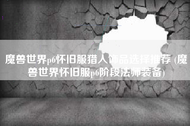 魔兽世界p6怀旧服猎人饰品选择推荐 (魔兽世界怀旧服p6阶段法师装备)