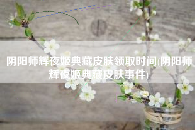 阴阳师辉夜姬典藏皮肤领取时间(阴阳师辉夜姬典藏皮肤事件)