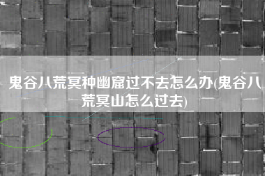 鬼谷八荒冥种幽窟过不去怎么办(鬼谷八荒冥山怎么过去)