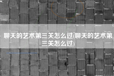 聊天的艺术第三关怎么过(聊天的艺术第三关怎么过)