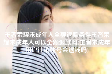 王者荣耀未成年人全额退款条件王者荣耀未成年人可以全额退款吗(王者未成年用户注销账号会退钱吗) 王者荣耀未成年人全额退款条件王者荣耀未成年人可以全额退款吗(王者未成年用户注销账号会退钱吗)