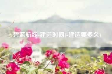 碧蓝航线-建造时间(-建造要多久)