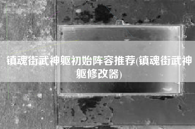 镇魂街武神躯初始阵容推荐(镇魂街武神躯修改器)