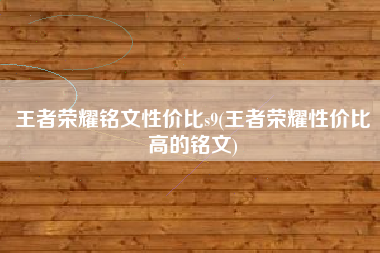 王者荣耀铭文性价比s9(王者荣耀性价比高的铭文)