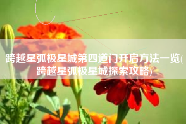 跨越星弧极星城第四道门开启方法一览(跨越星弧极星城探索攻略)