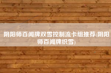 阴阳师百闻牌双雪控制流卡组推荐(阴阳师百闻牌织雪)