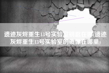 遗迹灰烬重生13号实验室钥匙在哪(遗迹灰烬重生13号实验室的镜像在哪里)