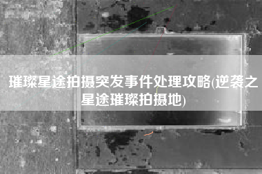 璀璨星途拍摄突发事件处理攻略(逆袭之星途璀璨拍摄地)