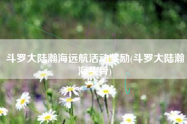 斗罗大陆瀚海远航活动奖励(斗罗大陆瀚海头骨)