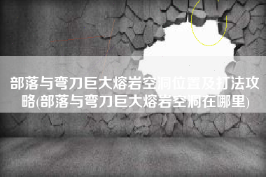 部落与弯刀巨大熔岩空洞位置及打法攻略(部落与弯刀巨大熔岩空洞在哪里)