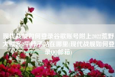 现代战舰如何登录谷歌账号附上2022荒野大镖客2平脖子站在哪里(现代战舰如何登录QQ邮箱)
