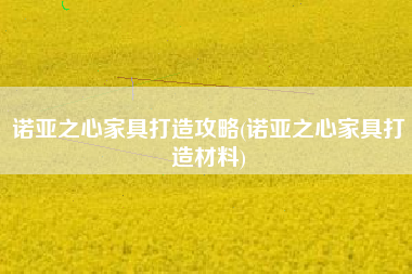 诺亚之心家具打造攻略(诺亚之心家具打造材料)