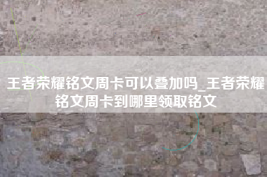 王者荣耀铭文周卡可以叠加吗_王者荣耀铭文周卡到哪里领取铭文
