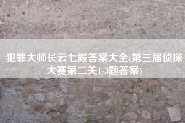 犯罪大师长云七殿答案大全(第三届侦探大赛第二关1-3题答案)