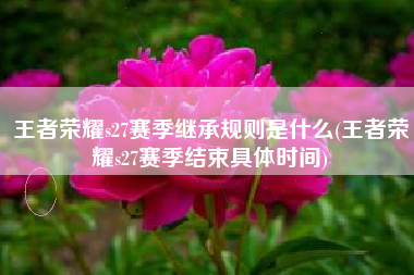王者荣耀s27赛季继承规则是什么(王者荣耀s27赛季结束具体时间)