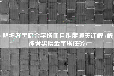解神者黑暗金字塔血月难度通关详解 (解神者黑暗金字塔任务)