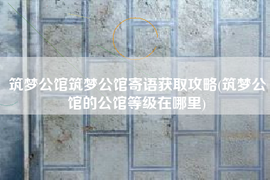 筑梦公馆筑梦公馆寄语获取攻略(筑梦公馆的公馆等级在哪里)
