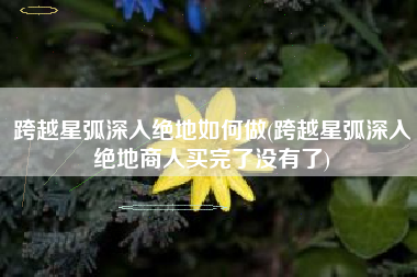 跨越星弧深入绝地如何做(跨越星弧深入绝地商人买完了没有了)