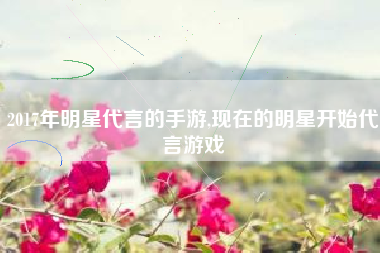 2017年明星代言的手游,现在的明星开始代言游戏