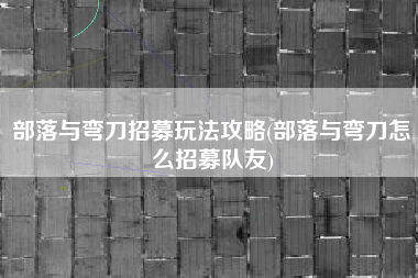 部落与弯刀招募玩法攻略(部落与弯刀怎么招募队友)