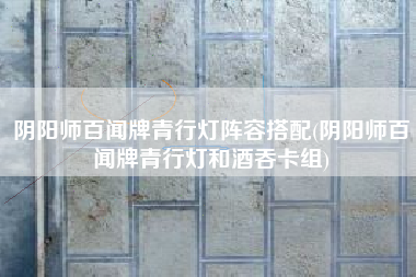 阴阳师百闻牌青行灯阵容搭配(阴阳师百闻牌青行灯和酒吞卡组)