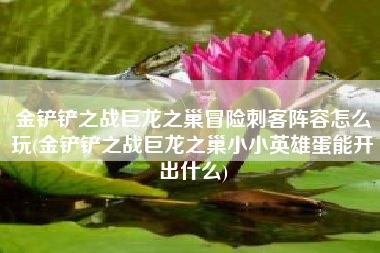 金铲铲之战巨龙之巢冒险刺客阵容怎么玩(金铲铲之战巨龙之巢小小英雄蛋能开出什么)