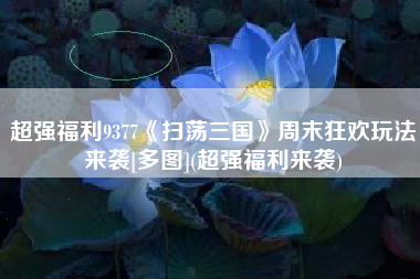 超强福利9377《扫荡三国》周末狂欢玩法来袭[多图](超强福利来袭)