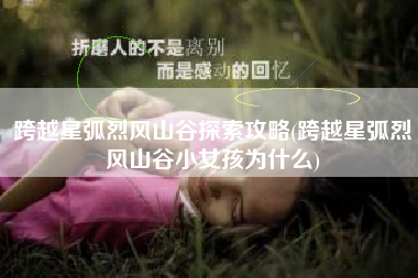 跨越星弧烈风山谷探索攻略(跨越星弧烈风山谷小女孩为什么)