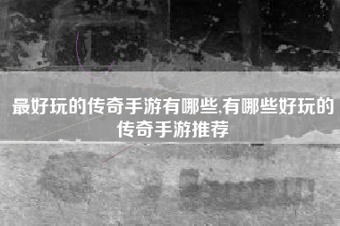 最好玩的传奇手游有哪些,有哪些好玩的传奇手游推荐