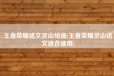 王者荣耀铭文灵山给谁(王者荣耀灵山铭文适合谁用)