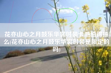 花亦山心之月鼓乐华裳时装卡池值得抽么(花亦山心之月鼓乐华裳时装是限定的吗)