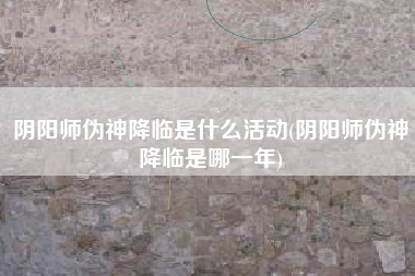 阴阳师伪神降临是什么活动(阴阳师伪神降临是哪一年)