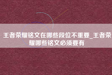 王者荣耀铭文在哪些段位不重要_王者荣耀哪些铭文必须要有