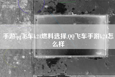 手游qq飞车k24燃料选择,QQ飞车手游k24怎么样