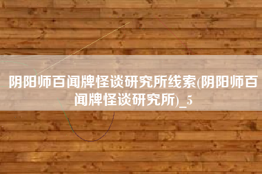 阴阳师百闻牌怪谈研究所线索(阴阳师百闻牌怪谈研究所)_5