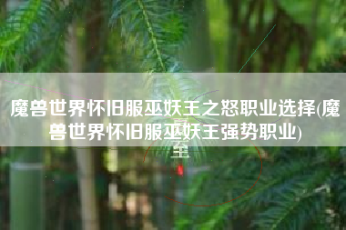 魔兽世界怀旧服巫妖王之怒职业选择(魔兽世界怀旧服巫妖王强势职业)