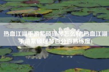 热血江湖手游紫硕瑶琴怎么样(热血江湖手游紫硕瑶琴百分百熟练度)