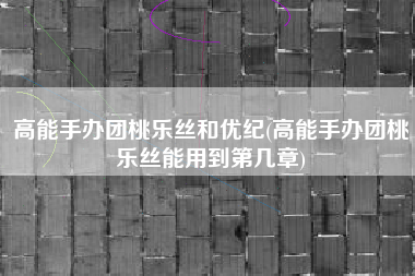 高能手办团桃乐丝和优纪(高能手办团桃乐丝能用到第几章)