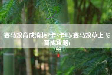 赛马娘育成消耗P卡S卡吗(赛马娘草上飞育成攻略)