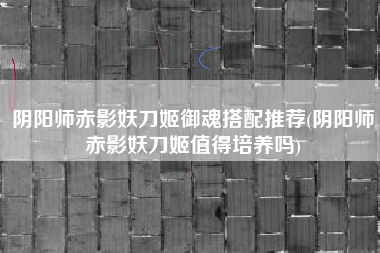 阴阳师赤影妖刀姬御魂搭配推荐(阴阳师赤影妖刀姬值得培养吗)