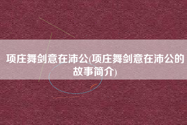 项庄舞剑意在沛公(项庄舞剑意在沛公的故事简介)