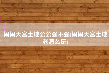 闹闹天宫土地公公强不强(闹闹天宫土地老怎么玩)