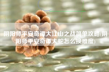 阴阳师平安奇谭大江山之战简单攻略(阴阳师平安奇谭大蛇怎么换难度)