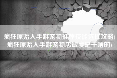 疯狂原始人手游宠物推荐技能选择攻略(疯狂原始人手游宠物忠诚度是干啥的)