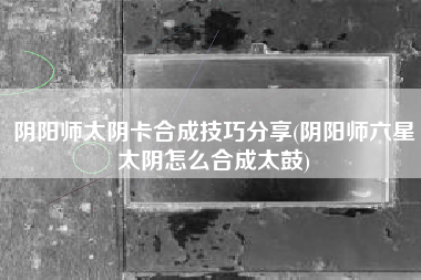 阴阳师太阴卡合成技巧分享(阴阳师六星太阴怎么合成太鼓)